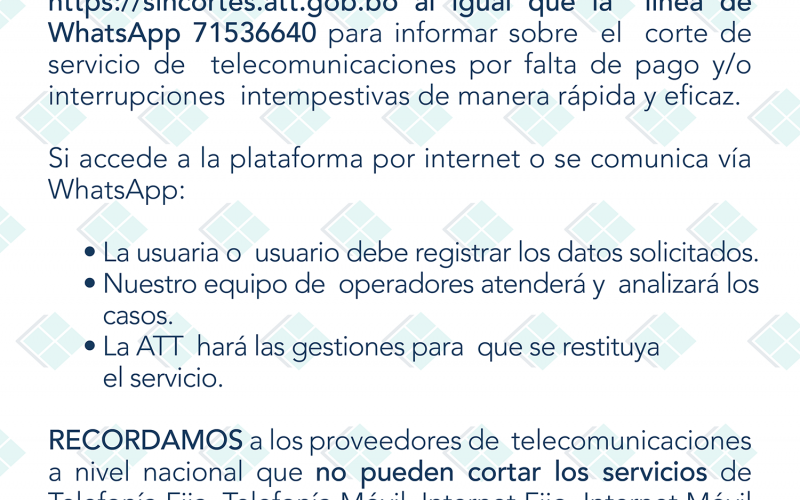 ATT - En cumplimiento al D.S. No. 4206 COMUNICA que se habilitó la plataforma https://sincortes.att.gob.bo y la línea de WhatsApp 71536640 para informar sobre el corte de servicio de telecomunicaciones por falta de pago y/o interrupciones intempesitivas